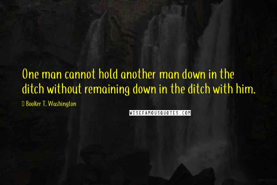 Booker T. Washington Quotes: One man cannot hold another man down in the ditch without remaining down in the ditch with him.