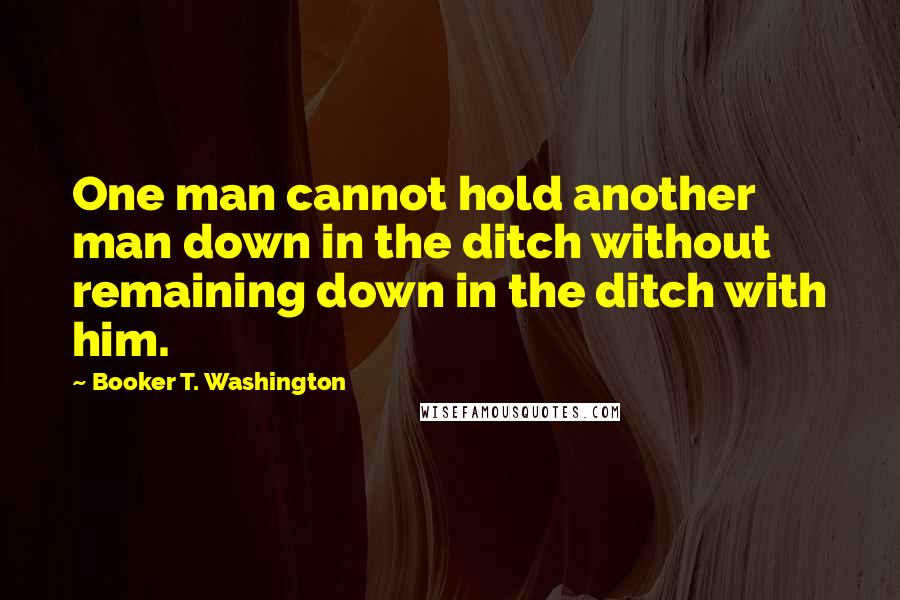 Booker T. Washington Quotes: One man cannot hold another man down in the ditch without remaining down in the ditch with him.