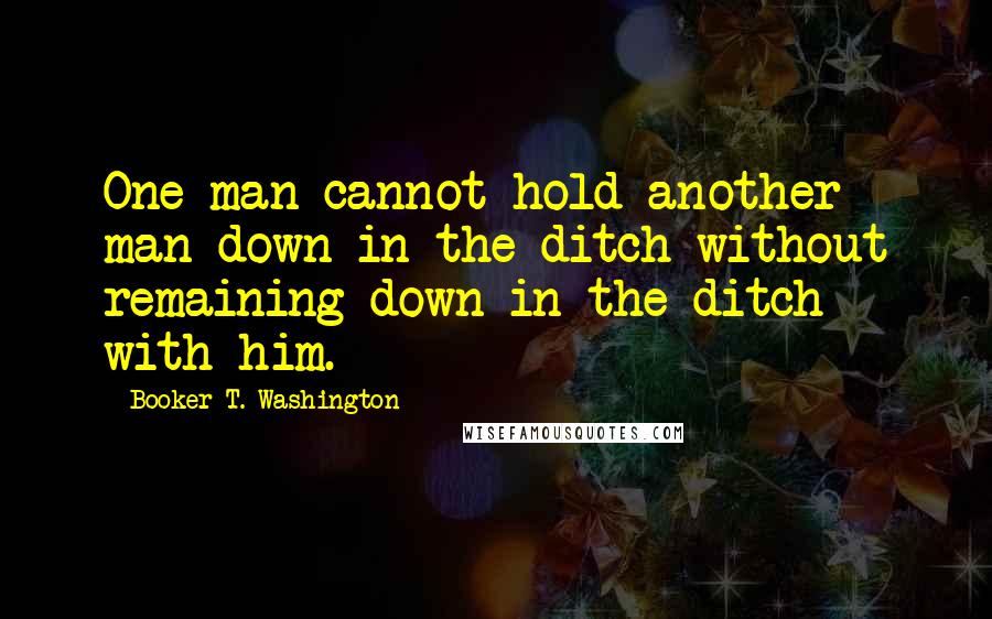 Booker T. Washington Quotes: One man cannot hold another man down in the ditch without remaining down in the ditch with him.