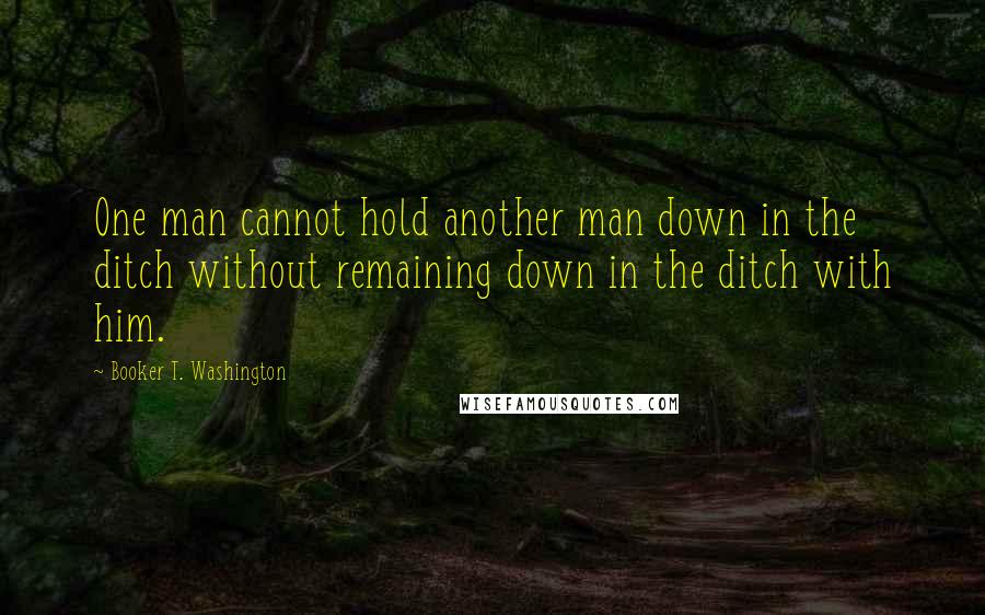 Booker T. Washington Quotes: One man cannot hold another man down in the ditch without remaining down in the ditch with him.