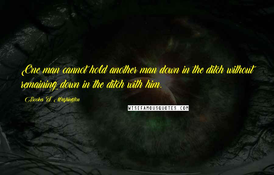 Booker T. Washington Quotes: One man cannot hold another man down in the ditch without remaining down in the ditch with him.