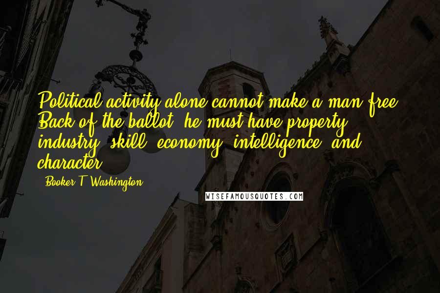 Booker T. Washington Quotes: Political activity alone cannot make a man free. Back of the ballot, he must have property, industry, skill, economy, intelligence, and character.