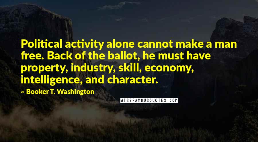 Booker T. Washington Quotes: Political activity alone cannot make a man free. Back of the ballot, he must have property, industry, skill, economy, intelligence, and character.