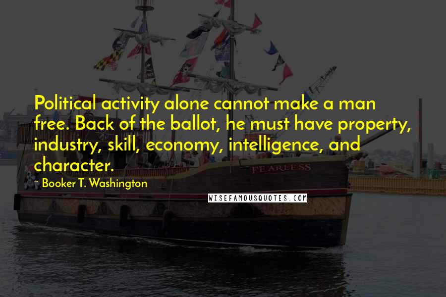 Booker T. Washington Quotes: Political activity alone cannot make a man free. Back of the ballot, he must have property, industry, skill, economy, intelligence, and character.