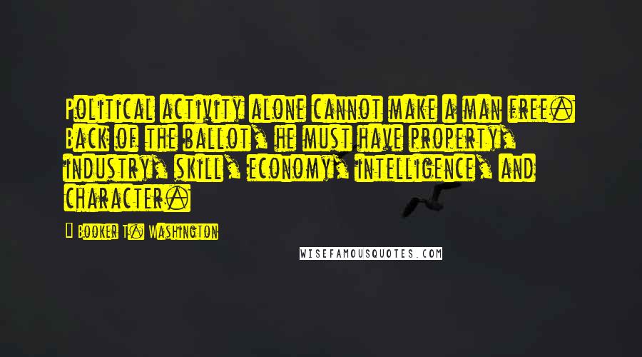 Booker T. Washington Quotes: Political activity alone cannot make a man free. Back of the ballot, he must have property, industry, skill, economy, intelligence, and character.