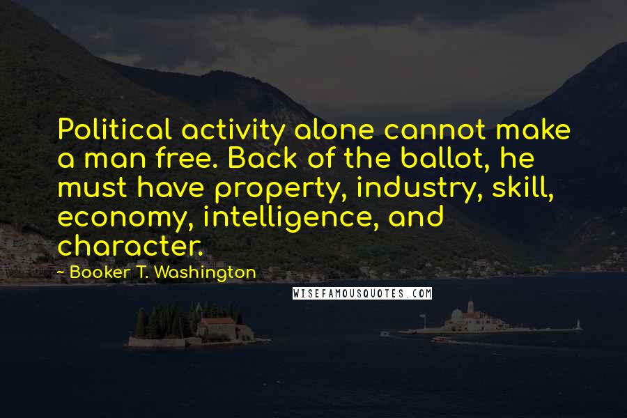 Booker T. Washington Quotes: Political activity alone cannot make a man free. Back of the ballot, he must have property, industry, skill, economy, intelligence, and character.