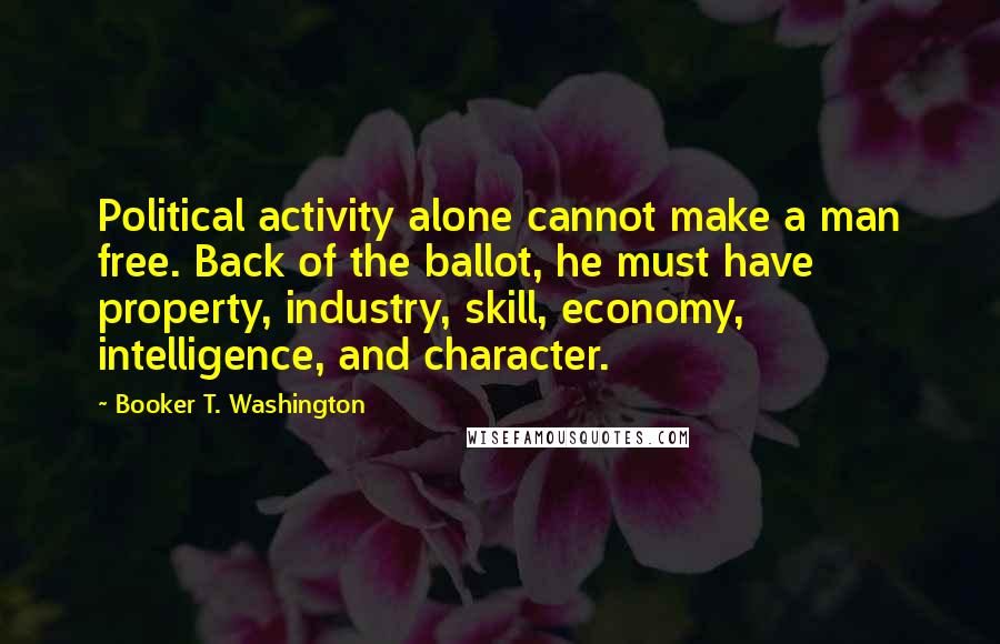 Booker T. Washington Quotes: Political activity alone cannot make a man free. Back of the ballot, he must have property, industry, skill, economy, intelligence, and character.