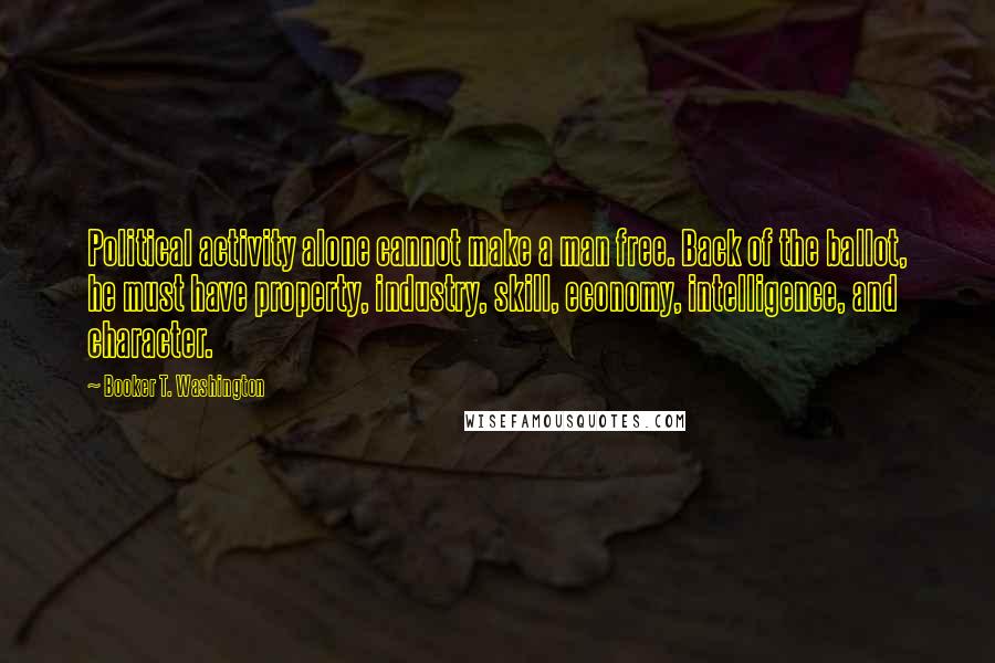 Booker T. Washington Quotes: Political activity alone cannot make a man free. Back of the ballot, he must have property, industry, skill, economy, intelligence, and character.