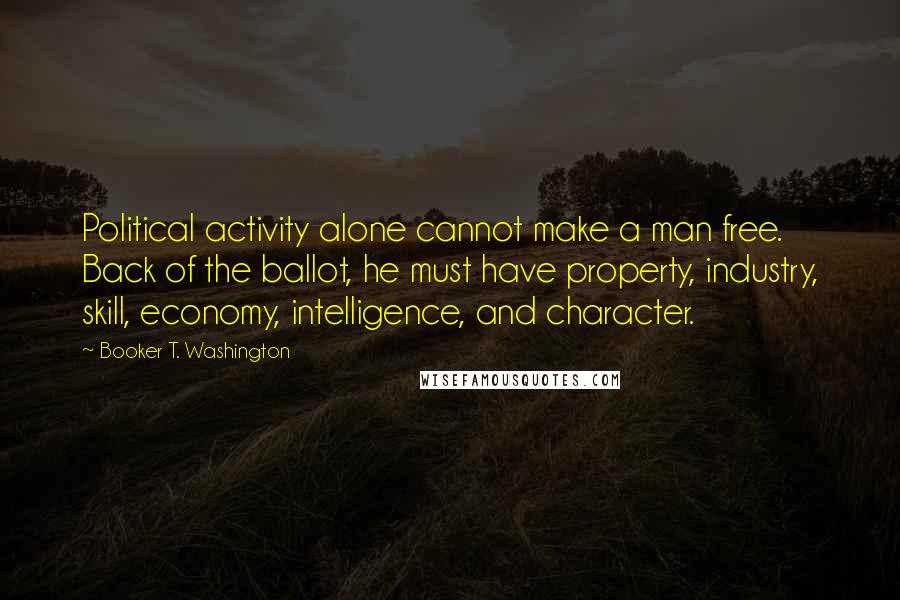 Booker T. Washington Quotes: Political activity alone cannot make a man free. Back of the ballot, he must have property, industry, skill, economy, intelligence, and character.