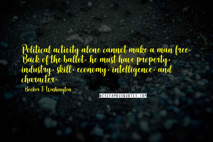 Booker T. Washington Quotes: Political activity alone cannot make a man free. Back of the ballot, he must have property, industry, skill, economy, intelligence, and character.