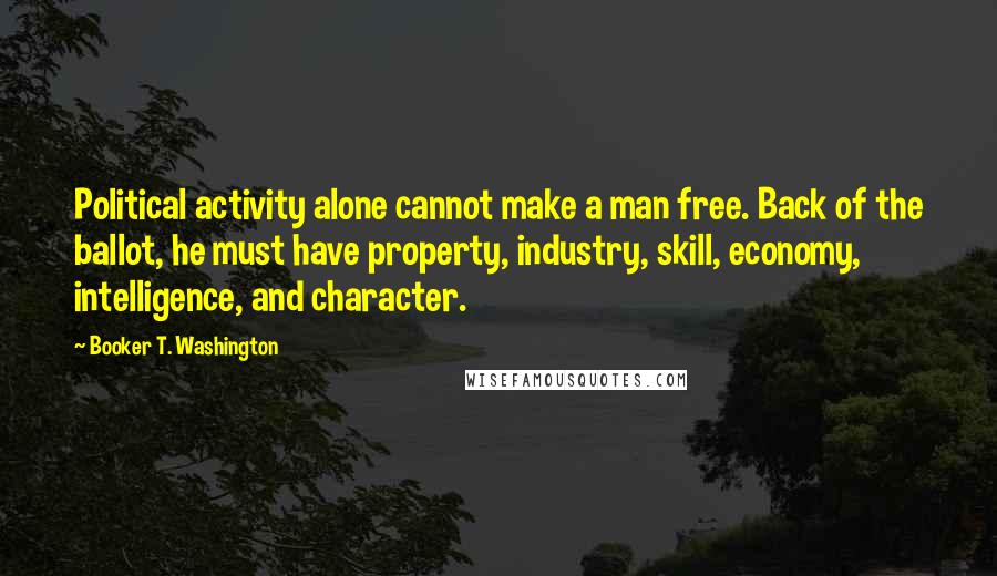 Booker T. Washington Quotes: Political activity alone cannot make a man free. Back of the ballot, he must have property, industry, skill, economy, intelligence, and character.