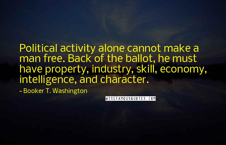 Booker T. Washington Quotes: Political activity alone cannot make a man free. Back of the ballot, he must have property, industry, skill, economy, intelligence, and character.