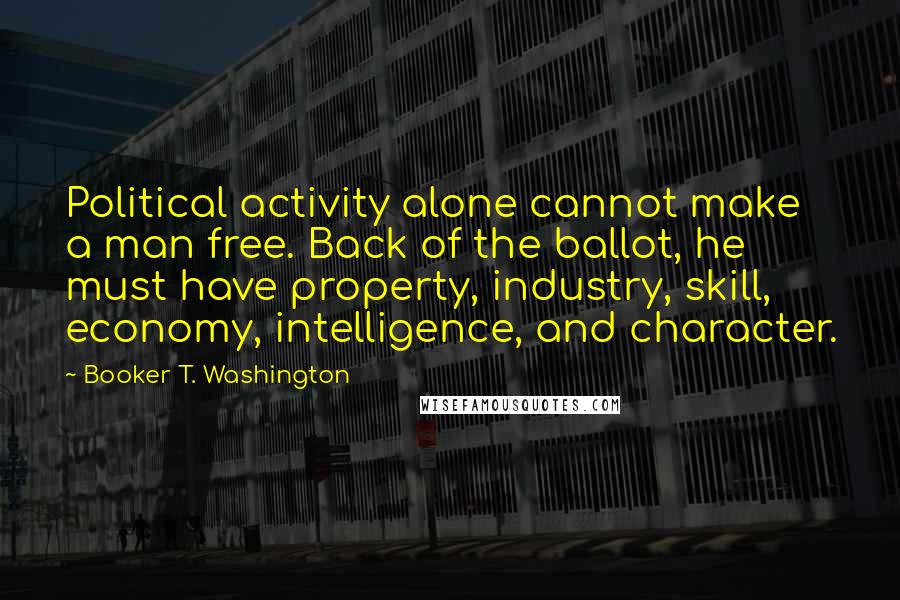 Booker T. Washington Quotes: Political activity alone cannot make a man free. Back of the ballot, he must have property, industry, skill, economy, intelligence, and character.