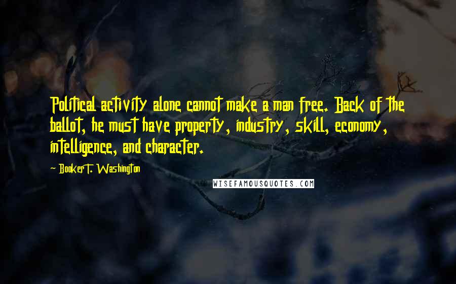 Booker T. Washington Quotes: Political activity alone cannot make a man free. Back of the ballot, he must have property, industry, skill, economy, intelligence, and character.