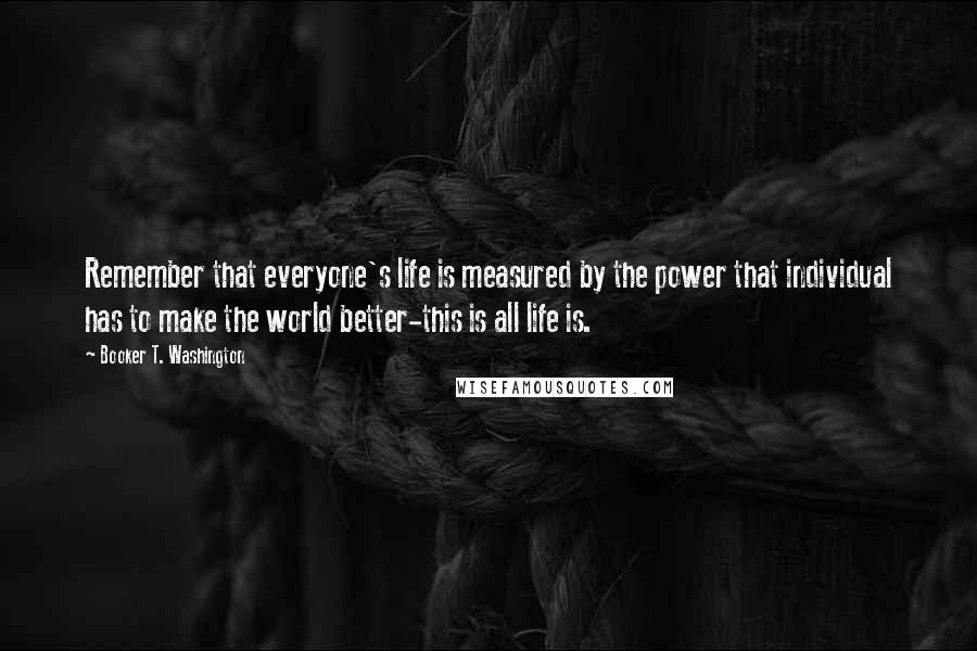 Booker T. Washington Quotes: Remember that everyone's life is measured by the power that individual has to make the world better-this is all life is.