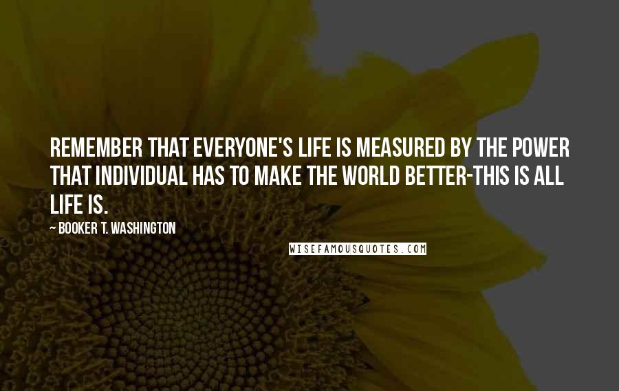 Booker T. Washington Quotes: Remember that everyone's life is measured by the power that individual has to make the world better-this is all life is.