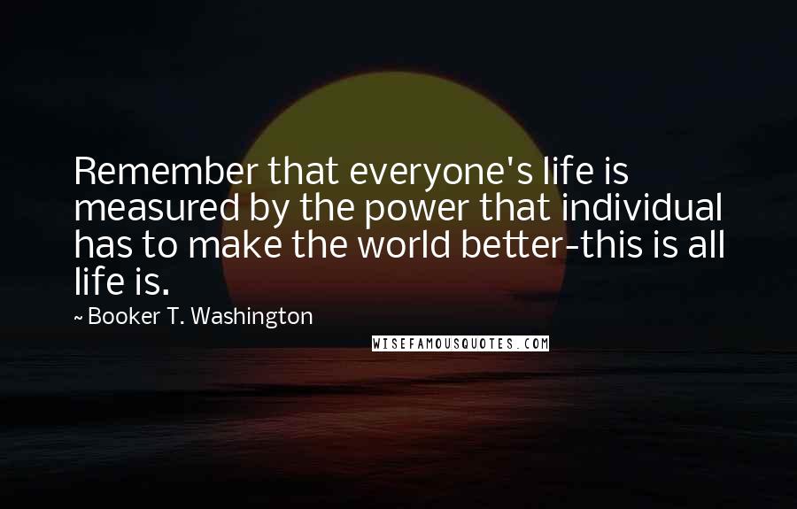 Booker T. Washington Quotes: Remember that everyone's life is measured by the power that individual has to make the world better-this is all life is.