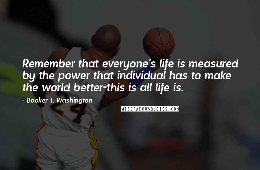 Booker T. Washington Quotes: Remember that everyone's life is measured by the power that individual has to make the world better-this is all life is.