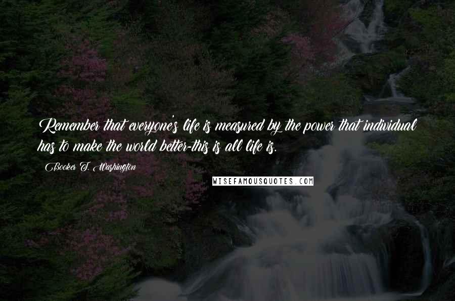 Booker T. Washington Quotes: Remember that everyone's life is measured by the power that individual has to make the world better-this is all life is.