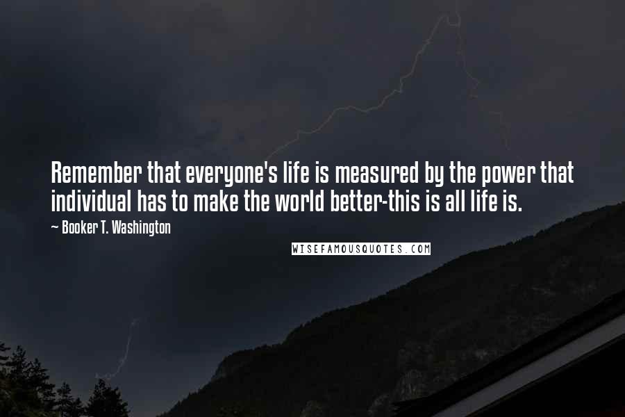 Booker T. Washington Quotes: Remember that everyone's life is measured by the power that individual has to make the world better-this is all life is.