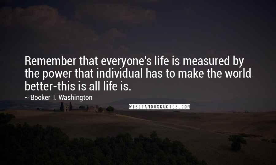 Booker T. Washington Quotes: Remember that everyone's life is measured by the power that individual has to make the world better-this is all life is.