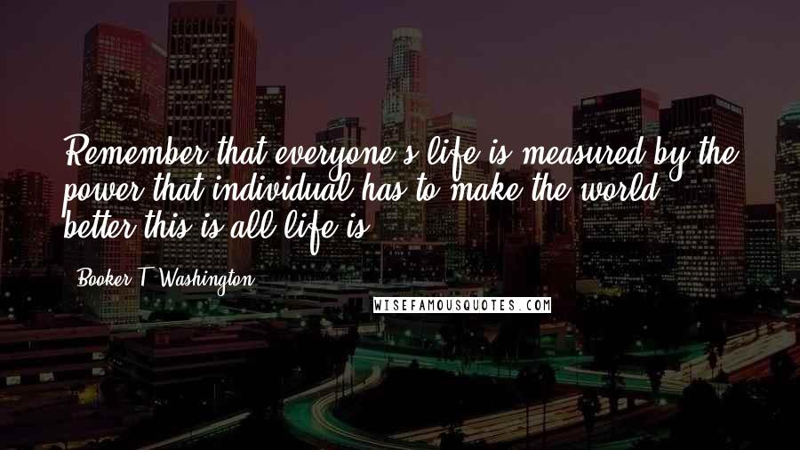 Booker T. Washington Quotes: Remember that everyone's life is measured by the power that individual has to make the world better-this is all life is.