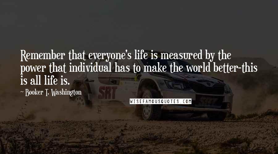 Booker T. Washington Quotes: Remember that everyone's life is measured by the power that individual has to make the world better-this is all life is.