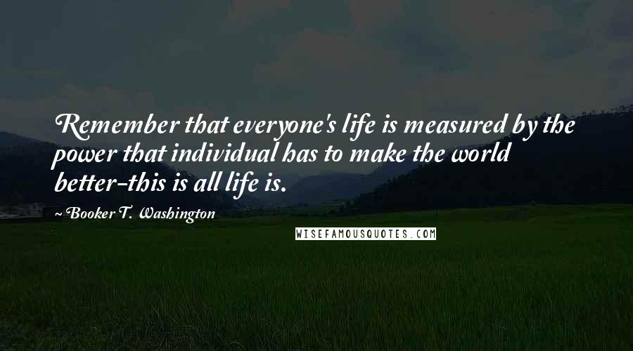 Booker T. Washington Quotes: Remember that everyone's life is measured by the power that individual has to make the world better-this is all life is.