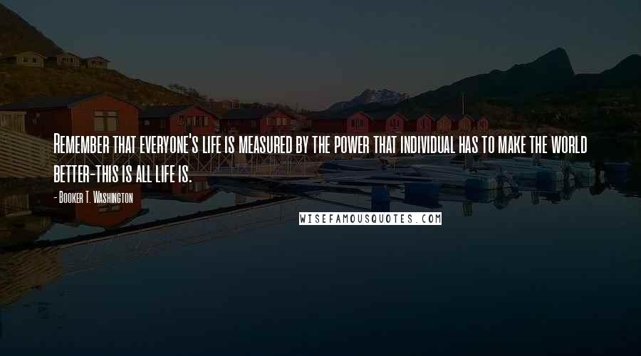 Booker T. Washington Quotes: Remember that everyone's life is measured by the power that individual has to make the world better-this is all life is.