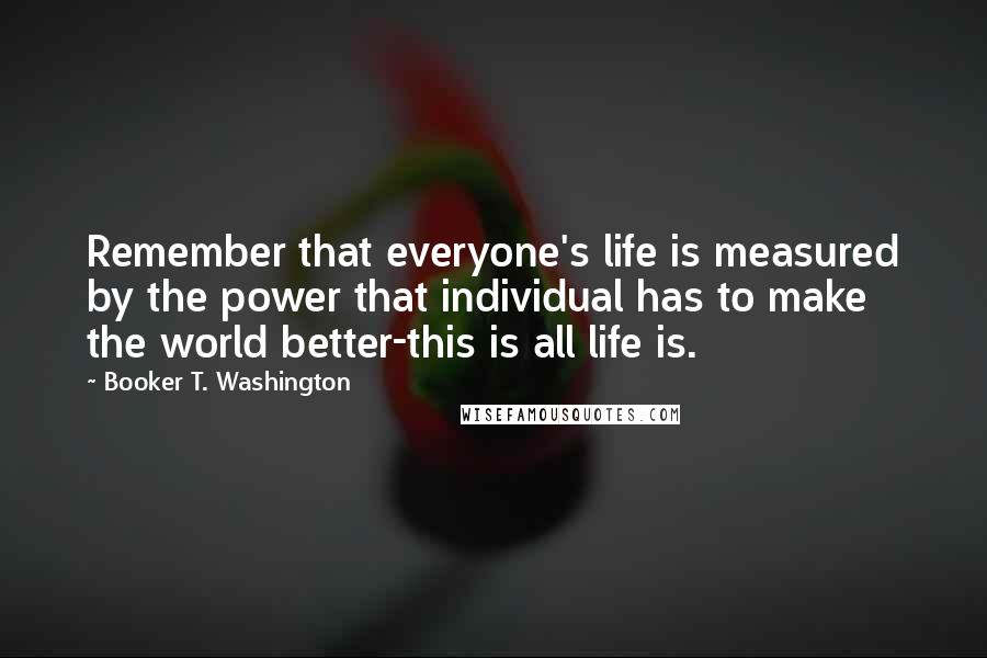 Booker T. Washington Quotes: Remember that everyone's life is measured by the power that individual has to make the world better-this is all life is.