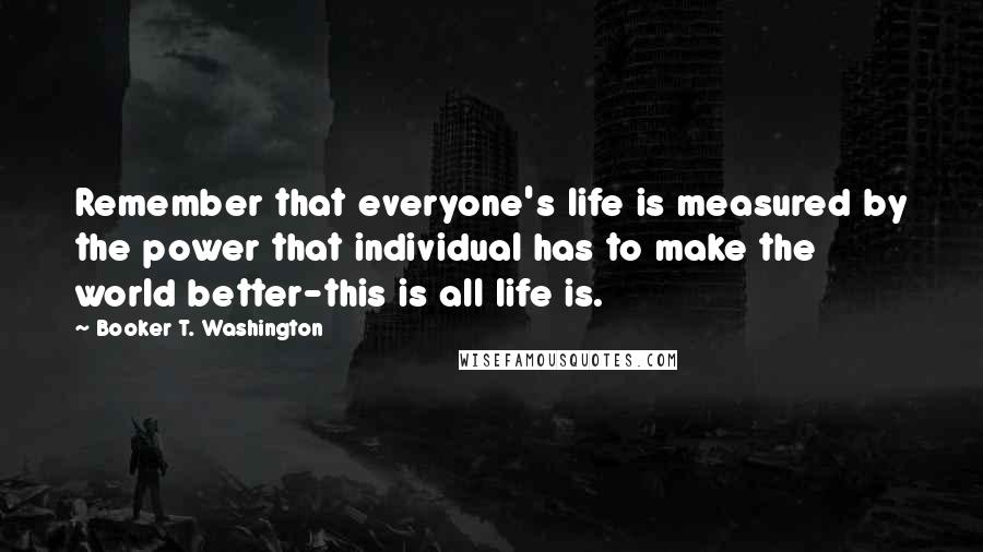 Booker T. Washington Quotes: Remember that everyone's life is measured by the power that individual has to make the world better-this is all life is.