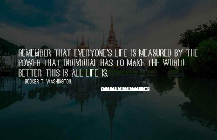 Booker T. Washington Quotes: Remember that everyone's life is measured by the power that individual has to make the world better-this is all life is.