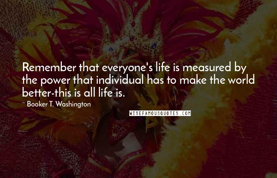 Booker T. Washington Quotes: Remember that everyone's life is measured by the power that individual has to make the world better-this is all life is.