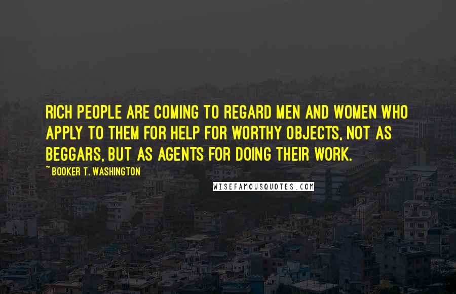 Booker T. Washington Quotes: rich people are coming to regard men and women who apply to them for help for worthy objects, not as beggars, but as agents for doing their work.