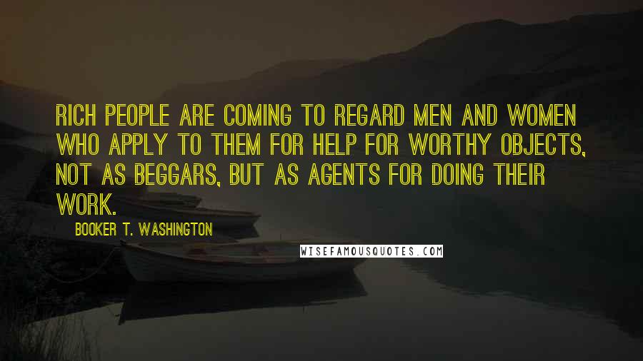 Booker T. Washington Quotes: rich people are coming to regard men and women who apply to them for help for worthy objects, not as beggars, but as agents for doing their work.