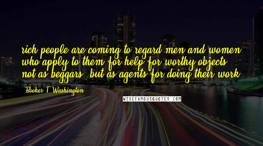 Booker T. Washington Quotes: rich people are coming to regard men and women who apply to them for help for worthy objects, not as beggars, but as agents for doing their work.