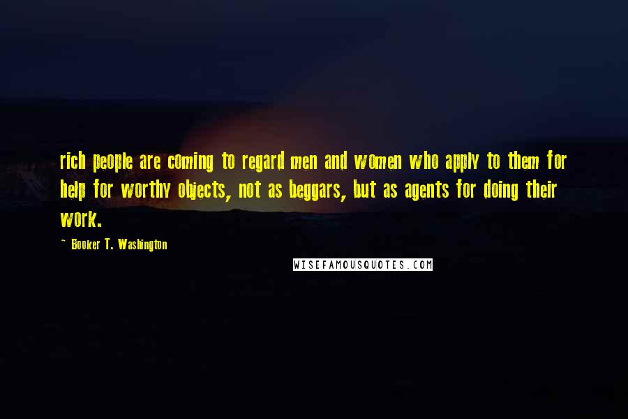 Booker T. Washington Quotes: rich people are coming to regard men and women who apply to them for help for worthy objects, not as beggars, but as agents for doing their work.