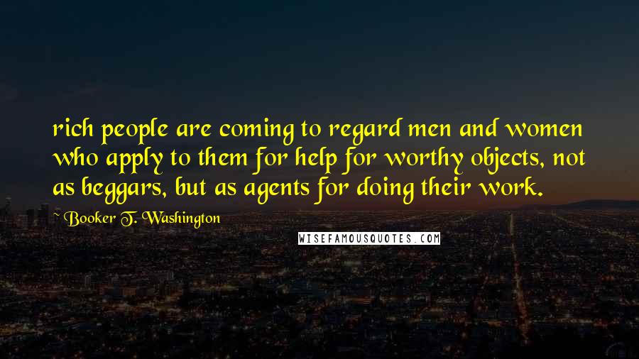 Booker T. Washington Quotes: rich people are coming to regard men and women who apply to them for help for worthy objects, not as beggars, but as agents for doing their work.