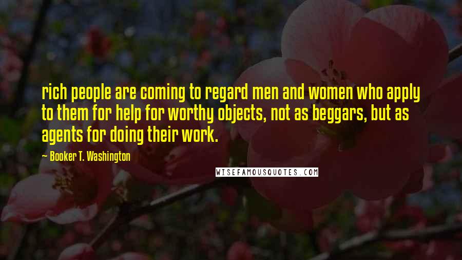 Booker T. Washington Quotes: rich people are coming to regard men and women who apply to them for help for worthy objects, not as beggars, but as agents for doing their work.