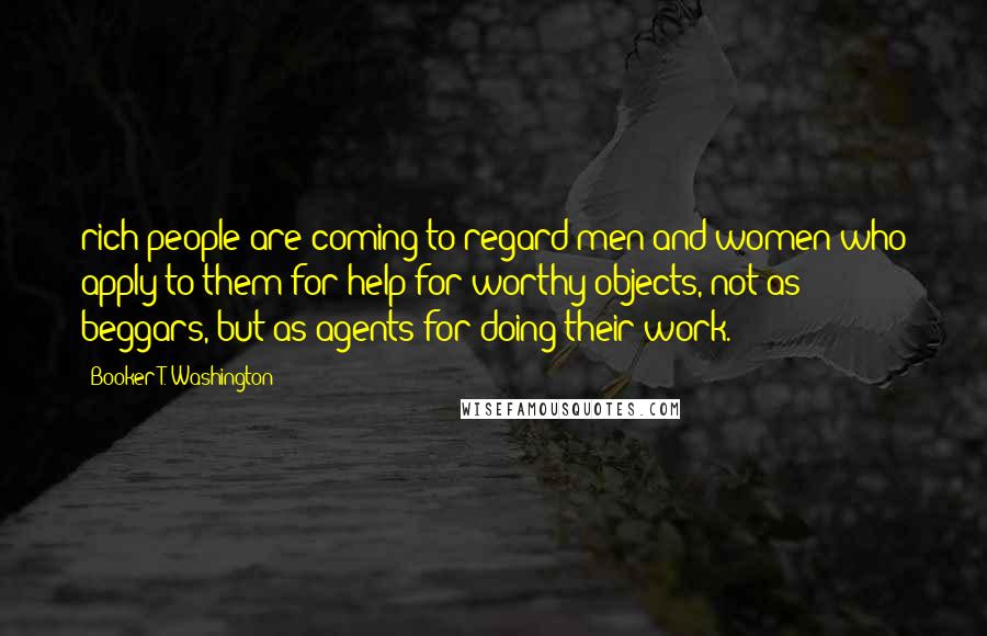 Booker T. Washington Quotes: rich people are coming to regard men and women who apply to them for help for worthy objects, not as beggars, but as agents for doing their work.