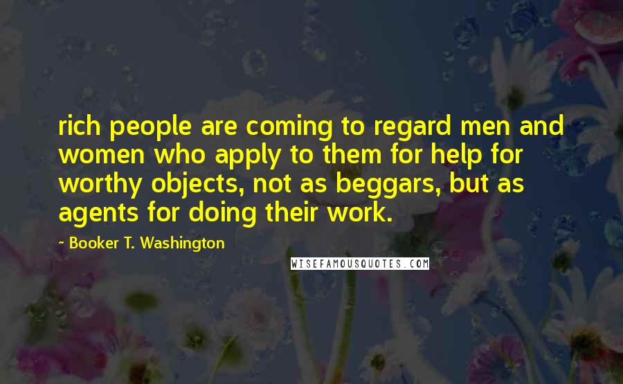 Booker T. Washington Quotes: rich people are coming to regard men and women who apply to them for help for worthy objects, not as beggars, but as agents for doing their work.