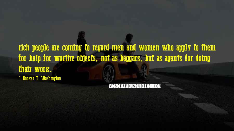 Booker T. Washington Quotes: rich people are coming to regard men and women who apply to them for help for worthy objects, not as beggars, but as agents for doing their work.