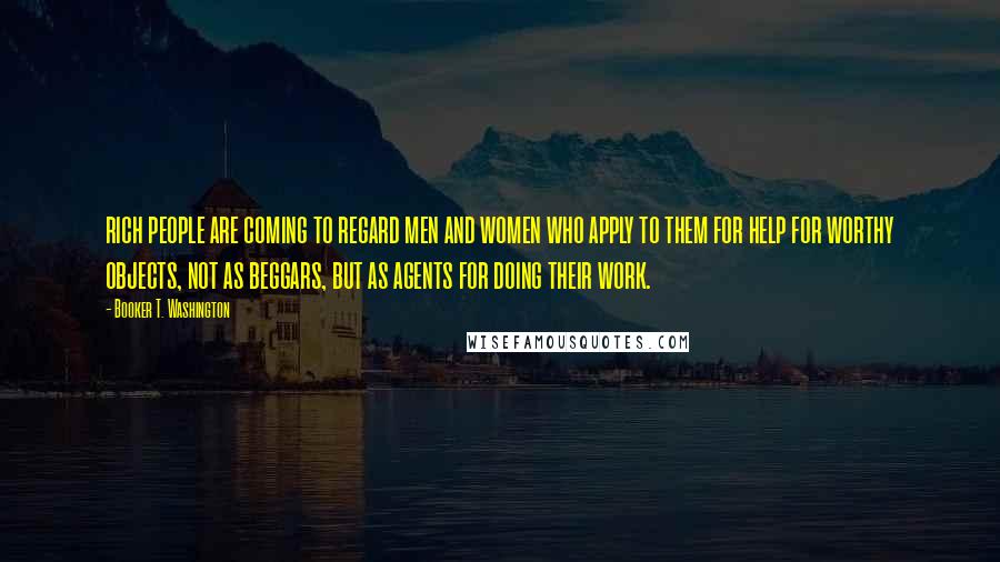 Booker T. Washington Quotes: rich people are coming to regard men and women who apply to them for help for worthy objects, not as beggars, but as agents for doing their work.