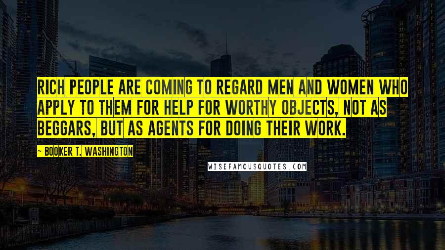 Booker T. Washington Quotes: rich people are coming to regard men and women who apply to them for help for worthy objects, not as beggars, but as agents for doing their work.