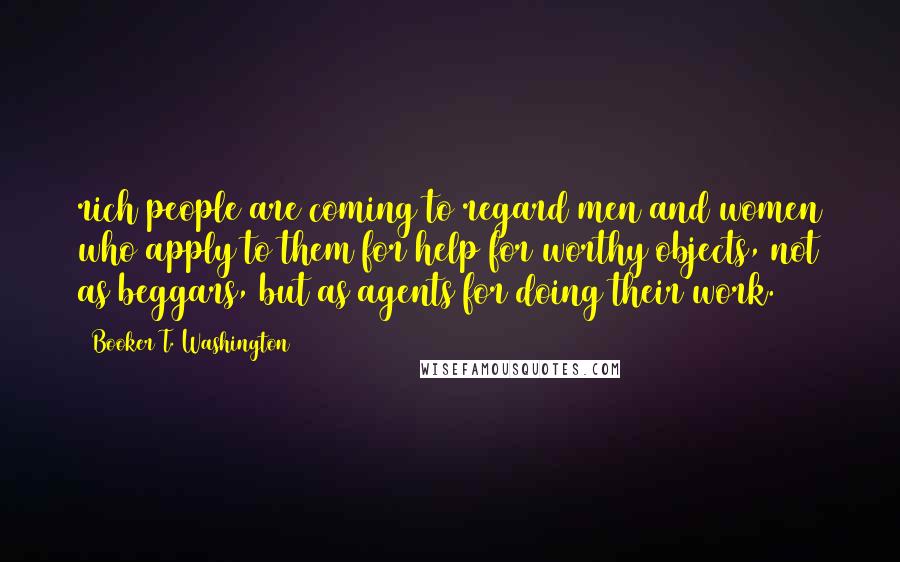 Booker T. Washington Quotes: rich people are coming to regard men and women who apply to them for help for worthy objects, not as beggars, but as agents for doing their work.