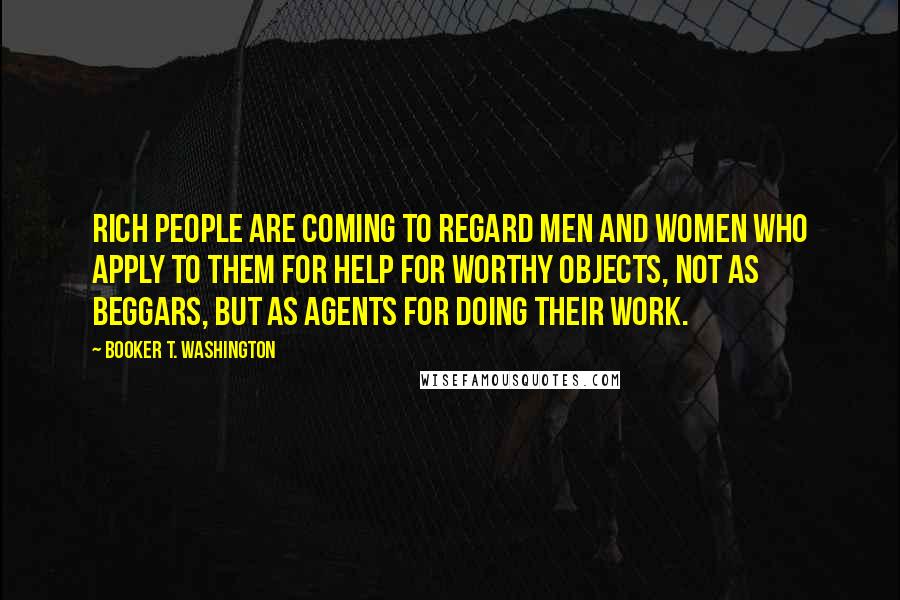 Booker T. Washington Quotes: rich people are coming to regard men and women who apply to them for help for worthy objects, not as beggars, but as agents for doing their work.