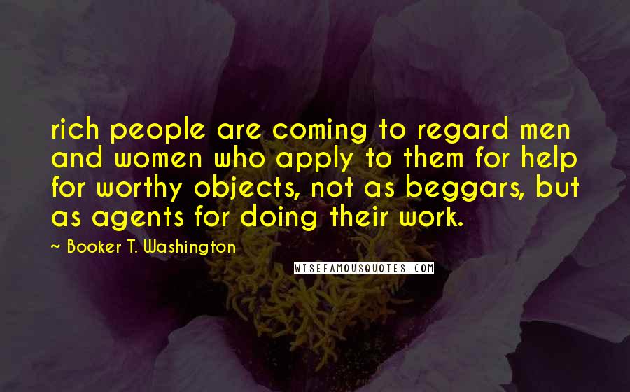 Booker T. Washington Quotes: rich people are coming to regard men and women who apply to them for help for worthy objects, not as beggars, but as agents for doing their work.