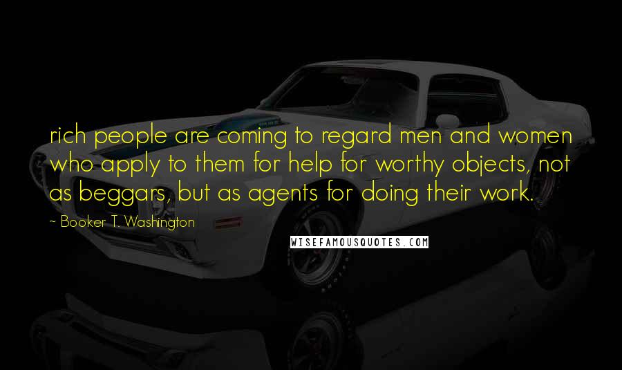 Booker T. Washington Quotes: rich people are coming to regard men and women who apply to them for help for worthy objects, not as beggars, but as agents for doing their work.