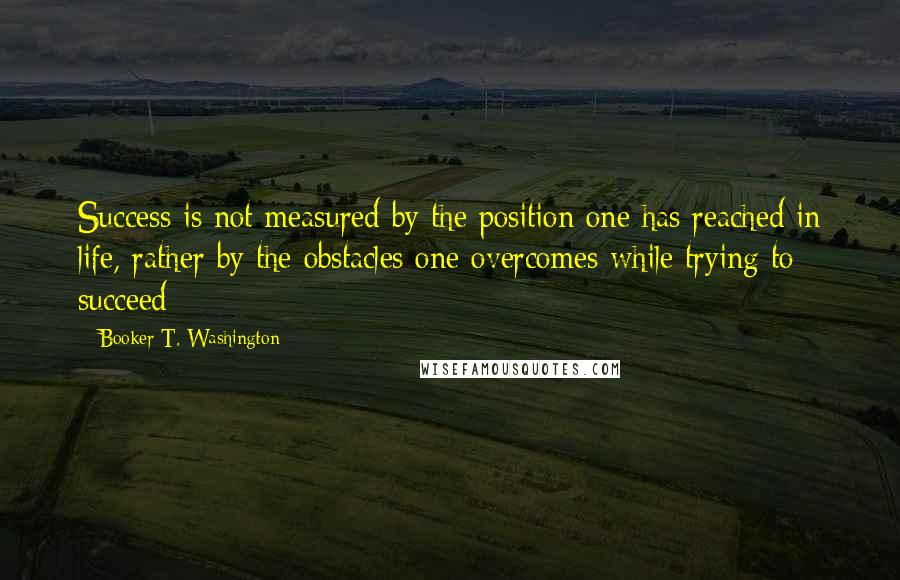 Booker T. Washington Quotes: Success is not measured by the position one has reached in life, rather by the obstacles one overcomes while trying to succeed