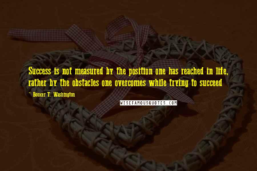 Booker T. Washington Quotes: Success is not measured by the position one has reached in life, rather by the obstacles one overcomes while trying to succeed